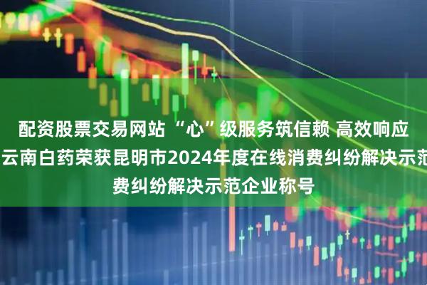 配资股票交易网站 “心”级服务筑信赖 高效响应解难题——云南白药荣获昆明市2024年度在线消费纠纷解决示范企业称号