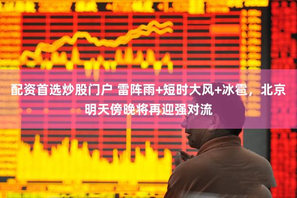 配资首选炒股门户 雷阵雨+短时大风+冰雹，北京明天傍晚将再迎强对流