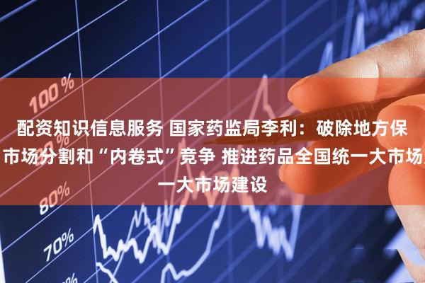 配资知识信息服务 国家药监局李利：破除地方保护、市场分割和“内卷式”竞争 推进药品全国统一大市场建设