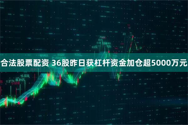 合法股票配资 36股昨日获杠杆资金加仓超5000万元