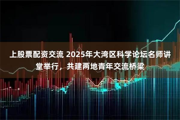 上股票配资交流 2025年大湾区科学论坛名师讲堂举行，共建两地青年交流桥梁