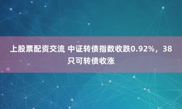 上股票配资交流 中证转债指数收跌0.92%，38只可转债收涨
