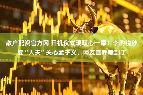 散户配资官方网 开机仪式现暖心一幕！李昀锐秒变“人夫”关心孟子义，网友直呼嗑到了