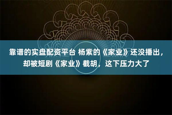 靠谱的实盘配资平台 杨紫的《家业》还没播出，却被短剧《家业》截胡，这下压力大了