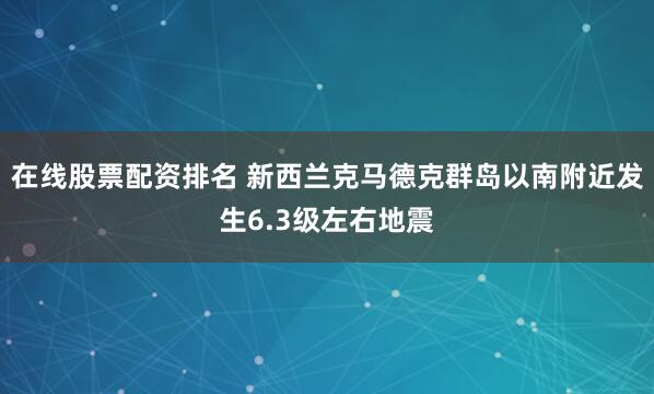 在线股票配资排名 新西兰克马德克群岛以南附近发生6.3级左右地震