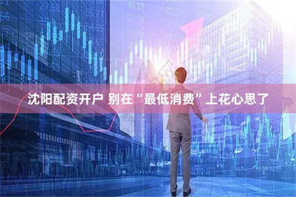 沈阳配资开户 别在“最低消费”上花心思了