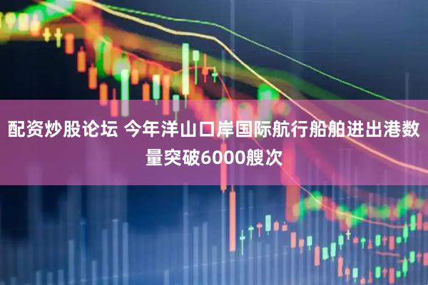 配资炒股论坛 今年洋山口岸国际航行船舶进出港数量突破6000艘次