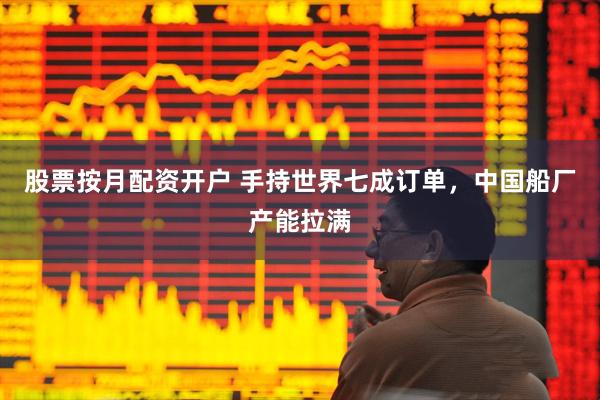 股票按月配资开户 手持世界七成订单，中国船厂产能拉满
